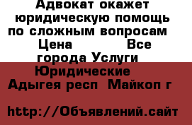 Адвокат окажет юридическую помощь по сложным вопросам  › Цена ­ 1 200 - Все города Услуги » Юридические   . Адыгея респ.,Майкоп г.